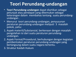 Teori Perundang-undangan
• Teori Perundang-undangan dapat diartikan sebagai
petunjuk atau pendapat yang dikemukan sebagai
keterangan dalam membahas tentang suatu perundang-
undangan .
• Menurut teori perundang-undangan, penyusunan
peraturan perundang-undangan meliputi 3 masalah
pokok, yaitu:
1. Aspek materiil/Substansial, berkenaan dengan masalah
pengolahan isi dari suatu peraturan perundang-
undangan.
2. Aspek Formal/Prosedural, berhubungan dengan kegiatan
pembentukan peraturan perundang-undangan yang
berlangsung dalam suatu negara tertentu.
3. Struktur Kaidah Hukum
 