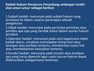 Kaidah Hukum Peraturan Perundang-undangan terdiri
atas unsur-unsur sebagai berikut:
1.Subjek kaidah: menunjuk pada subjek hukum yang
termasuk ke dalam sasaran penerapan sebuah
pengaturan.
2.Objek kaidah: menunjuk pada peristiwa-peristiwa atau
perilaku apa saja yang hendak diatur dalam aturan hukum
tersebut.
3.Operator kaidah: menunjuk pada cara bagaimana objek
kaidah diatur, misalnya menetapkan keharusan atau
larangan atas perilaku tertentu, memberikan suatu hak
atau membebankan kewajiban tertentu.
4.Kondisi kaidah: menunjuk pada kondisi atau keadaan
apa yang harus dipenuhi agar suatu aturan hukum dapat
dilaksanakan sebagaimana mestinya.
 