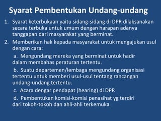 Syarat Pembentukan Undang-undang
1. Syarat keterbukaan yaitu sidang-sidang di DPR dilaksanakan
secara terbuka untuk umum dengan harapan adanya
tanggapan dari masyarakat yang berminat.
2. Memberikan hak kepada masyarakat untuk mengajukan usul
dengan cara:
a. Mengundang mereka yang berminat untuk hadir
dalam membahas peraturan tertentu.
b. Suatu departemen/lembaga mengundang organisasi
tertentu untuk memberi usul-usul tentang rancangan
undang-undang tertentu.
c. Acara dengar pendapat (hearing) di DPR
d. Pembentukan komisi-komisi penasihat yg terdiri
dari tokoh-tokoh dan ahli-ahli terkemuka
 