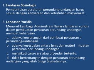 2. Landasan Sosiologis
Pembentukan peraturan perundang-undangan harus
sesuai dengan kenyataan dan kebutuhan masyarakat.
3. Landasan Yuridis
Menurut Lembaga Administrasi Negara landasan yuridis
dalam pembuatan peraturan perundang-undangan
memuat keharusan:
a. adanya kewenangan dari pembuat peraturan a
perundang-undangan.
b. adanya kesesuaian antara jenis dan materi muatan
peraturan perundang-undangan.
c. mengikuti cara-cara atau prosedur tertentu.
d. tidak bertentangan dengan peraturan perundang-
undangan yang lebih tinggi tingkatannya.
 