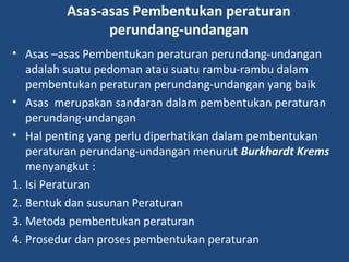 Asas-asas Pembentukan peraturan
perundang-undangan
• Asas –asas Pembentukan peraturan perundang-undangan
adalah suatu pedoman atau suatu rambu-rambu dalam
pembentukan peraturan perundang-undangan yang baik
• Asas merupakan sandaran dalam pembentukan peraturan
perundang-undangan
• Hal penting yang perlu diperhatikan dalam pembentukan
peraturan perundang-undangan menurut Burkhardt Krems
menyangkut :
1. Isi Peraturan
2. Bentuk dan susunan Peraturan
3. Metoda pembentukan peraturan
4. Prosedur dan proses pembentukan peraturan
 