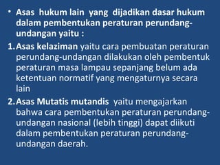 • Asas hukum lain yang dijadikan dasar hukum
dalam pembentukan peraturan perundang-
undangan yaitu :
1.Asas kelaziman yaitu cara pembuatan peraturan
perundang-undangan dilakukan oleh pembentuk
peraturan masa lampau sepanjang belum ada
ketentuan normatif yang mengaturnya secara
lain
2.Asas Mutatis mutandis yaitu mengajarkan
bahwa cara pembentukan peraturan perundang-
undangan nasional (lebih tinggi) dapat diikuti
dalam pembentukan peraturan perundang-
undangan daerah.
 