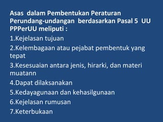 Asas dalam Pembentukan Peraturan
Perundang-undangan berdasarkan Pasal 5 UU
PPPerUU meliputi :
1.Kejelasan tujuan
2.Kelembagaan atau pejabat pembentuk yang
tepat
3.Kesesuaian antara jenis, hirarki, dan materi
muatann
4.Dapat dilaksanakan
5.Kedayagunaan dan kehasilgunaan
6.Kejelasan rumusan
7.Keterbukaan
 