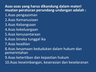 Asas-asas yang harus dikandung dalam materi
muatan peraturan perundang-undangan adalah :
1.Asas pengayoman
2.Asas Kemanusiaan
3.Asas Kebangsaan
4.Asas kekeluargaan
5.Asas kenusantaraan
6.Asas bineka tunggal ika
7.Asas keadilan
8.Asas kesamaan kedudukan dalam hukum dan
pemerintahan
9.Asas ketertiban dan kepastian hukum
10.Asas keseimbangan, keserasian dan keselaranan
 