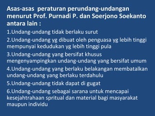Asas-asas peraturan perundang-undangan
menurut Prof. Purnadi P. dan Soerjono Soekanto
antara lain :
1.Undang-undang tidak berlaku surut
2.Undang-undang yg dibuat oleh penguasa yg lebih tinggi
mempunyai kedudukan yg lebih tinggi pula
3.Undang-undang yang bersifat khusus
mengenyampingkan undang-undang yang bersifat umum
4.Undang-undang yang berlaku belakangan membatalkan
undang-undang yang berlaku terdahulu
5.Undang-undang tidak dapat di gugat
6.Undang-undang sebagai sarana untuk mencapai
kesejahtrahaan spritual dan material bagi masyarakat
maupun individu
 