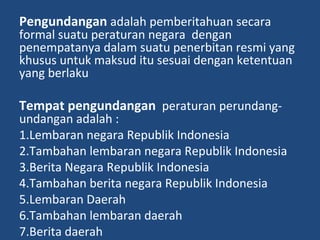 Pengundangan adalah pemberitahuan secara
formal suatu peraturan negara dengan
penempatanya dalam suatu penerbitan resmi yang
khusus untuk maksud itu sesuai dengan ketentuan
yang berlaku
Tempat pengundangan peraturan perundang-
undangan adalah :
1.Lembaran negara Republik Indonesia
2.Tambahan lembaran negara Republik Indonesia
3.Berita Negara Republik Indonesia
4.Tambahan berita negara Republik Indonesia
5.Lembaran Daerah
6.Tambahan lembaran daerah
7.Berita daerah
 