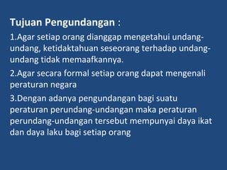 Tujuan Pengundangan :
1.Agar setiap orang dianggap mengetahui undang-
undang, ketidaktahuan seseorang terhadap undang-
undang tidak memaafkannya.
2.Agar secara formal setiap orang dapat mengenali
peraturan negara
3.Dengan adanya pengundangan bagi suatu
peraturan perundang-undangan maka peraturan
perundang-undangan tersebut mempunyai daya ikat
dan daya laku bagi setiap orang
 