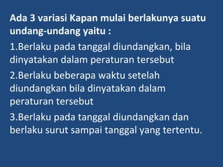 Ada 3 variasi Kapan mulai berlakunya suatu
undang-undang yaitu :
1.Berlaku pada tanggal diundangkan, bila
dinyatakan dalam peraturan tersebut
2.Berlaku beberapa waktu setelah
diundangkan bila dinyatakan dalam
peraturan tersebut
3.Berlaku pada tanggal diundangkan dan
berlaku surut sampai tanggal yang tertentu.
 