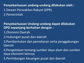 Penyebarluasan undang-undang dilakukan oleh :
1.Dewan Perwakilan Rakyat (DPR)
2.Pemerintah
Penyebarluasan Undang-undang dapat dilakukan
DPD sepanjang berkaitan dengan :
1.Otonomi Daerah
2.Hubungan pusat dan daerah
3.Pembentukan dan pemekaran serta penggabungan
daerah
4.Pengelolaan tentang sumber daya alam dan sumber
daya ekonomi lainnya
5.Perimbangan keuangan pusat dan daerah
 