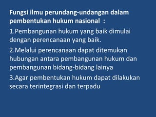 Fungsi ilmu perundang-undangan dalam
pembentukan hukum nasional :
1.Pembangunan hukum yang baik dimulai
dengan perencanaan yang baik.
2.Melalui perencanaan dapat ditemukan
hubungan antara pembangunan hukum dan
pembangunan bidang-bidang lainya
3.Agar pembentukan hukum dapat dilakukan
secara terintegrasi dan terpadu
 