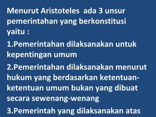 Menurut Aristoteles ada 3 unsur
pemerintahan yang berkonstitusi
yaitu :
1.Pemerintahan dilaksanakan untuk
kepentingan umum
2.Pemerintahan dilaksanakan menurut
hukum yang berdasarkan ketentuan-
ketentuan umum bukan yang dibuat
secara sewenang-wenang
3.Pemerintah yang dilaksanakan atas
 