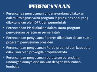 PERENCANAAN
• Perencanaa penyusunan undang-undang dilakukan
dalam Prolegnas yaitu program legislasi nasional yang
dilaksanakan oleh DPR dan pemerintah
• Perencanaan PP dilakukan dalam suatu program
penyusunan peraturan pemerintah
• Perencanaan penyusuna Perpres dilakukan dalam suatu
program penyusunan presiden
• Perencanaan penyusunan Perda propinsi dan kabupaten
dilakukan oleh prokegda prop/kab/kota
• Perencanaan penyusunan peraturan perundang-
undanganlainnya disesuaikan dengan kebutuhan
lembaga
 