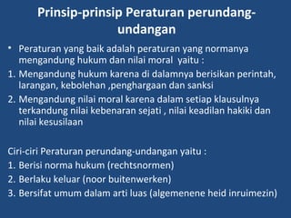 Prinsip-prinsip Peraturan perundang-
undangan
• Peraturan yang baik adalah peraturan yang normanya
mengandung hukum dan nilai moral yaitu :
1. Mengandung hukum karena di dalamnya berisikan perintah,
larangan, kebolehan ,penghargaan dan sanksi
2. Mengandung nilai moral karena dalam setiap klausulnya
terkandung nilai kebenaran sejati , nilai keadilan hakiki dan
nilai kesusilaan
Ciri-ciri Peraturan perundang-undangan yaitu :
1. Berisi norma hukum (rechtsnormen)
2. Berlaku keluar (noor buitenwerken)
3. Bersifat umum dalam arti luas (algemenene heid inruimezin)
 