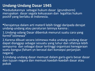 Undang-Undang Dasar 1945
Kedudukannya sebagai hukum dasar (grundnorm)
merupakan dasar segala kekuasaan dan legalitas hukum
positif yang berlaku di Indonesia.
Derajatnya dalam arti materil lebih tinggi daripada derajat
undang-undang atau peraturan lainnya karena :
1.Undang-udang Dasar dibentuk menurut suatu cara yang
formil”istimewa”
2.Karena dibuat secara istimewa maka undang-undang dasar
dapat dianggap sebagai sesuatu yang luhur dan sifatnya lebih
sempurna dan sebagai dasar tertinggi organisasi kenegaraan
suatu bangsa (faham yn berasal dari konsepsi perjanjian
negara)
3.Undang-undang dasar memuat dalam garis-garis besar dasar
dan tujuan negara dan memuat kaedah-kaedah dasar atau
pokok
 