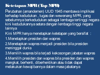 Ketetapan MPR(Tap MPR)
Perubahan (amandemen) UUD 1945 membawaimplikasi
terhadap kedudukan , tugasdan wewenang MPR, yang
sebelumnyaberkedudukan sebagai lembagatertinggi negara
kini kedudukannyasetaradengan lembagatinggi negara
lainnya
Kini MPR hanyamenetapkan ketetapan yang bersifat :
1.Menetapkan presiden dan wapres
2.Menetapkan wapresmenjadi presiden bilapresiden
meninggal dunia
3.Memilih wapresbilaterjadi kekosongan jabatan wapres
4.Memilih presiden dan wapresbilapresiden dan wapres
mangkat, berhenti, diberhentikan atau tidak dapat
melakukan kewajibannyadalam masajabatanya
 