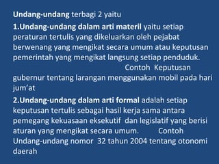 Undang-undang terbagi 2 yaitu
1.Undang-undang dalam arti materil yaitu setiap
peraturan tertulis yang dikeluarkan oleh pejabat
berwenang yang mengikat secara umum atau keputusan
pemerintah yang mengikat langsung setiap penduduk.
Contoh Keputusan
gubernur tentang larangan menggunakan mobil pada hari
jum’at
2.Undang-undang dalam arti formal adalah setiap
keputusan tertulis sebagai hasil kerja sama antara
pemegang kekuasaan eksekutif dan legislatif yang berisi
aturan yang mengikat secara umum. Contoh
Undang-undang nomor 32 tahun 2004 tentang otonomi
daerah
 