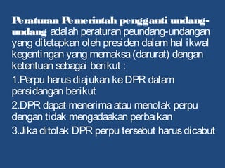 Peraturan Pemerintah pengganti undang-
undang adalah peraturan peundang-undangan
yang ditetapkan oleh presiden dalam hal ikwal
kegentingan yang memaksa(darurat) dengan
ketentuan sebagai berikut :
1.Perpu harusdiajukan keDPR dalam
persidangan berikut
2.DPR dapat menerimaatau menolak perpu
dengan tidak mengadaakan perbaikan
3.Jikaditolak DPR perpu tersebut harusdicabut
 
