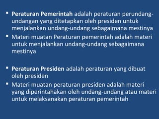  Peraturan Pemerintah adalah peraturan perundang-
undangan yang ditetapkan oleh presiden untuk
menjalankan undang-undang sebagaimana mestinya
 Materi muatan Peraturan pemerintah adalah materi
untuk menjalankan undang-undang sebagaimana
mestinya
 Peraturan Presiden adalah peraturan yang dibuat
oleh presiden
 Materi muatan peraturan presiden adalah materi
yang diperintahakan oleh undang-undang atau materi
untuk melaksanakan peraturan pemerintah
 