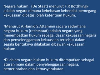 Negara hukum (De Staat) menurut F.R Botthlingk
adalah negara dimana kebebasan kehendak pemegang
kekuasaan dibatasi oleh ketentuan hukum.
•Menurut A.Hamid S.Attamimi secara sederhana
negara hukum (rechtstaat) adalah negara yang
menempatkan hukum sebagai dasar kekuasaan negara
dan penyelenggaraan kekuasaan tersebut dalam
segala bentuknya dilakukan dibawah kekuasaan
hukum.
•Di dalam negara hukum hukum ditempatkan sebagai
aturan main dalam penyelenggaraan negara,
pemerintahan dan kemasyarakatan.
 