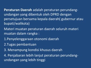 Peraturan Daerah adalah peraturan perundang-
undangan yang dibentuk oleh DPRD dengan
persetujuan bersama kepala daerah( gubernur atau
bupati/walikota)
Materi muatan peraturan daerah seluruh materi
muatan dalam rangka :
1.Penyelenggaraan otonomi daerah
2.Tugas pembantuan
3. Menampung kondisi khusus daerah
4. Penjabaran lebih lanjut peraturan perundang-
undangan yang lebih tinggi
 