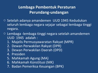 Lembaga Pembentuk Peraturan
Perundang-undangan
o Setelah adanya amandemen UUD 1945 Kedudukan
seluruh lembaga negara sejajar sebagai lembaga tinggi
negara.
o Lembaga -lembaga tinggi negara setelah amandemen
UUD 1945 adalah :
1. Majelis Permusyawaratan Rakyat (MPR)
2. Dewan Perwakilan Rakyat (DPR)
3. Dewan Perwakilan Daerah (DPD)
4. Presiden
5. Mahkamah Agung (MA)
6. Mahkamah Konstitusi (MK)
7. Badan Pemeriksa Keuangan (BPK)
 