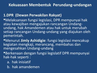 Kekuasaan Membentuk Perundang-undangan
1.DPR (Dewan Perwakilan Rakyat)
Melaksanaan fungsi legislasi, DPR mempunyai hak
atau kewajiban mengajukan rancangan Undang-
undang, hak Amandemen atau hak untuk merubah
setiap rancangan Undang-undang yang diajukan oleh
pemerintah.
Menurut Jimly Ashidigie: fungsi legislasi mencakup
kegiatan mengkaji, merancang, membahas dan
mengesahkan Undang-undang
Berkenaan dengan fungsi legislatif DPR mempunyai
hak-hak seperti :
a. hak inisiatif
b. hak amandemen
 