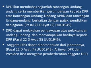  DPD ikut membahas sejumlah rancangan Undang-
undang serta memberikan pertimbangan kepada DPR
atas Rancangan Undang-Undang APBN dan rancangan
Undang-undang berkaitan dengan pajak, pendidikan
dan agama, (Pasal 22 D Ayat (2) UUD1945).
 DPD dapat melakukan pengawasan atas pelaksanaan
undang-undang dan menyampaikan hasilnya kepada
DPR (Pasal 22 D Ayat (3) UUD1945).
 Anggota DPD dapat diberhentikan dari jabatannya,
(Pasal 22 D Ayat (4) UUD1945). Artinya, DPR dan
Presiden bisa mengatur pemberhentian anggota DPD.
 