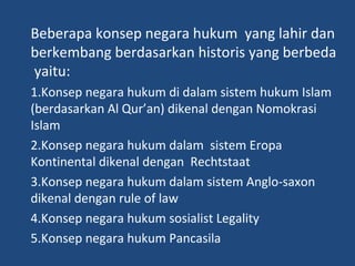 Beberapa konsep negara hukum yang lahir dan
berkembang berdasarkan historis yang berbeda
yaitu:
1.Konsep negara hukum di dalam sistem hukum Islam
(berdasarkan Al Qur’an) dikenal dengan Nomokrasi
Islam
2.Konsep negara hukum dalam sistem Eropa
Kontinental dikenal dengan Rechtstaat
3.Konsep negara hukum dalam sistem Anglo-saxon
dikenal dengan rule of law
4.Konsep negara hukum sosialist Legality
5.Konsep negara hukum Pancasila
 