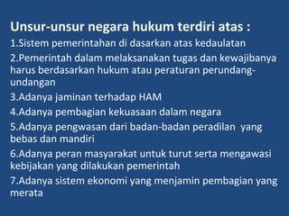 Unsur-unsur negara hukum terdiri atas :
1.Sistem pemerintahan di dasarkan atas kedaulatan
2.Pemerintah dalam melaksanakan tugas dan kewajibanya
harus berdasarkan hukum atau peraturan perundang-
undangan
3.Adanya jaminan terhadap HAM
4.Adanya pembagian kekuasaan dalam negara
5.Adanya pengwasan dari badan-badan peradilan yang
bebas dan mandiri
6.Adanya peran masyarakat untuk turut serta mengawasi
kebijakan yang dilakukan pemerintah
7.Adanya sistem ekonomi yang menjamin pembagian yang
merata
 