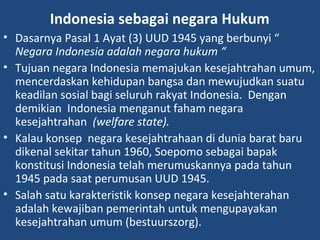 Indonesia sebagai negara Hukum
• Dasarnya Pasal 1 Ayat (3) UUD 1945 yang berbunyi “
Negara Indonesia adalah negara hukum “
• Tujuan negara Indonesia memajukan kesejahtrahan umum,
mencerdaskan kehidupan bangsa dan mewujudkan suatu
keadilan sosial bagi seluruh rakyat Indonesia. Dengan
demikian Indonesia menganut faham negara
kesejahtrahan (welfare state).
• Kalau konsep negara kesejahtrahaan di dunia barat baru
dikenal sekitar tahun 1960, Soepomo sebagai bapak
konstitusi Indonesia telah merumuskannya pada tahun
1945 pada saat perumusan UUD 1945.
• Salah satu karakteristik konsep negara kesejahterahan
adalah kewajiban pemerintah untuk mengupayakan
kesejahtrahan umum (bestuurszorg).
 