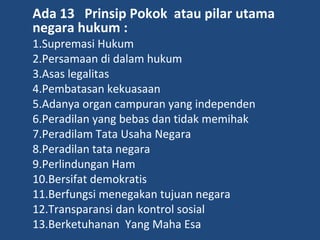 Ada 13 Prinsip Pokok atau pilar utama
negara hukum :
1.Supremasi Hukum
2.Persamaan di dalam hukum
3.Asas legalitas
4.Pembatasan kekuasaan
5.Adanya organ campuran yang independen
6.Peradilan yang bebas dan tidak memihak
7.Peradilam Tata Usaha Negara
8.Peradilan tata negara
9.Perlindungan Ham
10.Bersifat demokratis
11.Berfungsi menegakan tujuan negara
12.Transparansi dan kontrol sosial
13.Berketuhanan Yang Maha Esa
 