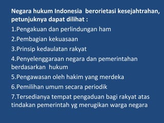 Negara hukum Indonesia berorietasi kesejahtrahan,
petunjuknya dapat dilihat :
1.Pengakuan dan perlindungan ham
2.Pembagian kekuasaan
3.Prinsip kedaulatan rakyat
4.Penyelenggaraan negara dan pemerintahan
berdasarkan hukum
5.Pengawasan oleh hakim yang merdeka
6.Pemilihan umum secara periodik
7.Tersedianya tempat pengaduan bagi rakyat atas
tindakan pemerintah yg merugikan warga negara
 