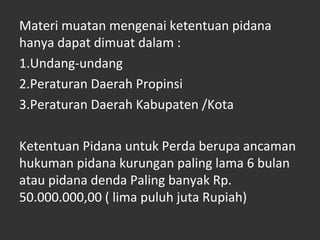 Materi muatan mengenai ketentuan pidana
hanya dapat dimuat dalam :
1.Undang-undang
2.Peraturan Daerah Propinsi
3.Peraturan Daerah Kabupaten /Kota
Ketentuan Pidana untuk Perda berupa ancaman
hukuman pidana kurungan paling lama 6 bulan
atau pidana denda Paling banyak Rp.
50.000.000,00 ( lima puluh juta Rupiah)
 