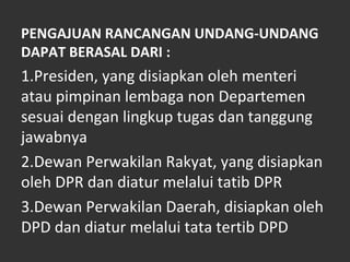 PENGAJUAN RANCANGAN UNDANG-UNDANG
DAPAT BERASAL DARI :
1.Presiden, yang disiapkan oleh menteri
atau pimpinan lembaga non Departemen
sesuai dengan lingkup tugas dan tanggung
jawabnya
2.Dewan Perwakilan Rakyat, yang disiapkan
oleh DPR dan diatur melalui tatib DPR
3.Dewan Perwakilan Daerah, disiapkan oleh
DPD dan diatur melalui tata tertib DPD
 