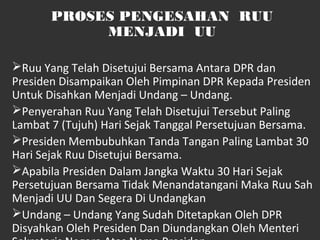 PROSES PENGESAHAN RUU
MENJADI UU
Ruu Yang Telah Disetujui Bersama Antara DPR dan
Presiden Disampaikan Oleh Pimpinan DPR Kepada Presiden
Untuk Disahkan Menjadi Undang – Undang.
Penyerahan Ruu Yang Telah Disetujui Tersebut Paling
Lambat 7 (Tujuh) Hari Sejak Tanggal Persetujuan Bersama.
Presiden Membubuhkan Tanda Tangan Paling Lambat 30
Hari Sejak Ruu Disetujui Bersama.
Apabila Presiden Dalam Jangka Waktu 30 Hari Sejak
Persetujuan Bersama Tidak Menandatangani Maka Ruu Sah
Menjadi UU Dan Segera Di Undangkan
Undang – Undang Yang Sudah Ditetapkan Oleh DPR
Disyahkan Oleh Presiden Dan Diundangkan Oleh Menteri
 