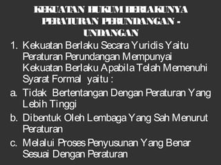 KEKUATAN HUKUMBERLAKUNYA
PERATURAN PERUNDANGAN -
UNDANGAN
1. Kekuatan Berlaku SecaraYuridisYaitu
Peraturan Perundangan Mempunyai
Kekuatan Berlaku ApabilaTelah Memenuhi
Syarat Formal yaitu :
a. Tidak Bertentangan Dengan Peraturan Yang
Lebih Tinggi
b. Dibentuk Oleh LembagaYang Sah Menurut
Peraturan
c. Melalui ProsesPenyusunan Yang Benar
Sesuai Dengan Peraturan
 