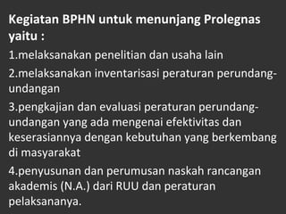 Kegiatan BPHN untuk menunjang Prolegnas
yaitu :
1.melaksanakan penelitian dan usaha lain
2.melaksanakan inventarisasi peraturan perundang-
undangan
3.pengkajian dan evaluasi peraturan perundang-
undangan yang ada mengenai efektivitas dan
keserasiannya dengan kebutuhan yang berkembang
di masyarakat
4.penyusunan dan perumusan naskah rancangan
akademis (N.A.) dari RUU dan peraturan
pelaksananya.
 