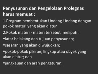 Penyusunan dan Pengelolaan Prolegnas
harus memuat :
1.Program pembentukan Undang-Undang dengan
pokok materi yang akan diatur
2.Pokok materi - materi tersebut meliputi :
•latar belakang dan tujuan penyusunan;
•sasaran yang akan diwujudkan;
•pokok-pokok pikiran, lingkup atau obyek yang
akan diatur; dan
•jangkauan dan arah pengaturan.
 