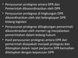 • Penyusunan prolegnas antara DPR dan
Pemerintah dikooordinasikan oleh DPR
• Penyusunan prolegnas di lingkungan DPR
dikoordinasikan oleh alat kelengkapan DPR
bidang legislasi
• Penyusunan prolegnas dilingkungan pemerintah
dikoordinasikan oleh menteri yg menjalankan
pemerintahan dalam bidang hukum
• Hasil penyusunan prolegnas antara DPR dan
pemerintah disepakati menjadi prolegnas dan
ditetapkan dalam rapat paripurna DPR kemudian
ditetapkan dengan keputusan DPR
 