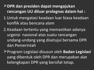 DPR dan presiden dapat mengajukan
rancangan UU diluar prolegnas dalam hal :
1.Untuk mengatasi keadaan luar biasa keadaan
konflik atau bencana alam
2.Keadaan tertentu yang memastikan adanya
urgensi nasional atas suatu rancangan
undang-undang yang disetujui bersama DPR
dan Pemerintah
Program Legislasi disusun oleh Badan Legislasi
yang dibentuk oleh DPR dan merupakan alat
kelengkapan DPR yang bersifat tetap.
 