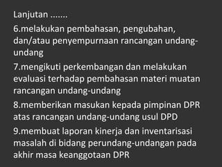 Lanjutan .......
6.melakukan pembahasan, pengubahan,
dan/atau penyempurnaan rancangan undang-
undang
7.mengikuti perkembangan dan melakukan
evaluasi terhadap pembahasan materi muatan
rancangan undang-undang
8.memberikan masukan kepada pimpinan DPR
atas rancangan undang-undang usul DPD
9.membuat laporan kinerja dan inventarisasi
masalah di bidang perundang-undangan pada
akhir masa keanggotaan DPR
 