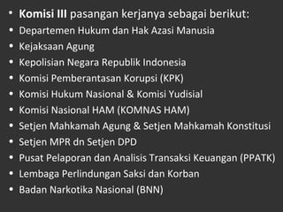 • Komisi III pasangan kerjanya sebagai berikut:
• Departemen Hukum dan Hak Azasi Manusia
• Kejaksaan Agung
• Kepolisian Negara Republik Indonesia
• Komisi Pemberantasan Korupsi (KPK)
• Komisi Hukum Nasional & Komisi Yudisial
• Komisi Nasional HAM (KOMNAS HAM)
• Setjen Mahkamah Agung & Setjen Mahkamah Konstitusi
• Setjen MPR dn Setjen DPD
• Pusat Pelaporan dan Analisis Transaksi Keuangan (PPATK)
• Lembaga Perlindungan Saksi dan Korban
• Badan Narkotika Nasional (BNN)
 