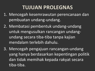 TUJUAN PROLEGNAS
1. Mencegah kesemrawutan perencanaan dan
pembuatan undang-undang.
2. Membatasi pembentuk undang-undang
untuk mengusulkan rancangan undang-
undang secara tiba-tiba tanpa kajian
mendalam terlebih dahulu.
3. Mencegah pengajuan rancangan-undang
yang hanya berdasarkan kepentingan politik
dan tidak memihak kepada rakyat secara
tiba-tiba.
 