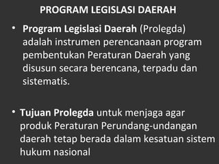 PROGRAM LEGISLASI DAERAH
• Program Legislasi Daerah (Prolegda)
adalah instrumen perencanaan program
pembentukan Peraturan Daerah yang
disusun secara berencana, terpadu dan
sistematis.
• Tujuan Prolegda untuk menjaga agar
produk Peraturan Perundang-undangan
daerah tetap berada dalam kesatuan sistem
hukum nasional
 