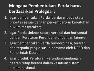 Mengapa Pembentukan Perda harus
berdasarkan Prolegda :
1. agar pembentukan Perda berdasar pada skala
prioritas sesuai dengan perkembangan kebutuhan
hukum masyarakat;
2. agar Perda sinkron secara vertikal dan horisontal
dengan Peraturan Perundang-undangan lainnya;
3. agar pembentukan Perda terkoordinasi, terarah,
dan terpadu yang disusun bersama oleh DPRD dan
Pemerintah Daerah.
4. agar produk Peraturan Perundang-undangan
daerah tetap berada dalam kesatuan sistem
hukum nasional.
 
