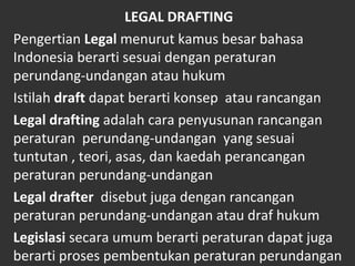LEGAL DRAFTING
Pengertian Legal menurut kamus besar bahasa
Indonesia berarti sesuai dengan peraturan
perundang-undangan atau hukum
Istilah draft dapat berarti konsep atau rancangan
Legal drafting adalah cara penyusunan rancangan
peraturan perundang-undangan yang sesuai
tuntutan , teori, asas, dan kaedah perancangan
peraturan perundang-undangan
Legal drafter disebut juga dengan rancangan
peraturan perundang-undangan atau draf hukum
Legislasi secara umum berarti peraturan dapat juga
berarti proses pembentukan peraturan perundangan
 