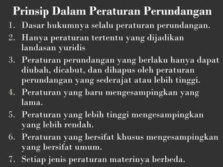 Prinsip Dalam Peraturan Perundangan
1. Dasar hukumnya selalu peraturan perundangan.
2. Hanya peraturan tertentu yang dijadikan
landasan yuridis
3. Peraturan perundangan yang berlaku hanya dapat
diubah, dicabut, dan dihapus oleh peraturan
perundangan yang sederajat atau lebih tinggi.
4. Peraturan yang baru mengesampingkan yang
lama.
5. Peraturan yang lebih tinggi mengesampingkan
yang lebih rendah.
6. Peraturan yang bersifat khusus mengesampingkan
yang bersifat umum.
7. Setiap jenis peraturan materinya berbeda.
 