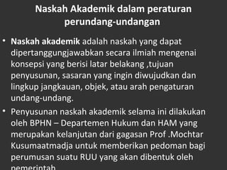 Naskah Akademik dalam peraturan
perundang-undangan
• Naskah akademik adalah naskah yang dapat
dipertanggungjawabkan secara ilmiah mengenai
konsepsi yang berisi latar belakang ,tujuan
penyusunan, sasaran yang ingin diwujudkan dan
lingkup jangkauan, objek, atau arah pengaturan
undang-undang.
• Penyusunan naskah akademik selama ini dilakukan
oleh BPHN – Departemen Hukum dan HAM yang
merupakan kelanjutan dari gagasan Prof .Mochtar
Kusumaatmadja untuk memberikan pedoman bagi
perumusan suatu RUU yang akan dibentuk oleh
 