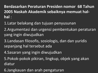 Berdasarkan Peraturan Presiden nomor 68 Tahun
2005 Naskah Akademik sebaiknya memuat hal-
hal :
1.Latar belakang dan tujuan penyusunan
2.Argumentasi dan urgensi pembentukan peraturan
yang ingin diwujudkan
3.Landasan filosofis, sosiologis, dan dan yuridis
sepanjang hal tersebut ada
4.Sasaran yang ingin diwujudkan
5.Pokok-pokok pikiran, lingkup, objek yang akan
diatur
6.Jangkauan dan arah pengaturan
 