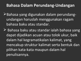 Bahasa Dalam Perundang-Undangan
Bahasa yang digunakan dalam perundang-
undangan haruslah menggunakan ragam
bahasa baku atau standar.
 Bahasa baku atau standar ialah bahasa yang
dapat dijadikan acuan atau tolok ukur, baik
dalam hal kegramatikalan kalimat, yang
mencakup struktur kalimat serta bentuk dan
pilihan kata-kata maupun dalam hal
penulisannya.
 